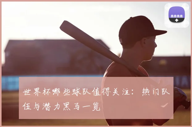 世界杯哪些球队值得关注:热门队伍与潜力黑马一览