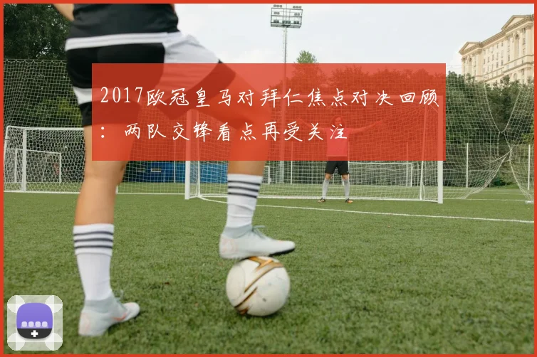 2017欧冠皇马对拜仁焦点对决回顾：两队交锋看点再受关注
